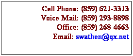 Text Box: Cell Phone: (859) 621-3313
Voice Mail: (859) 293-8898
Office: (859) 268-4663
Email: swathen@qx.net